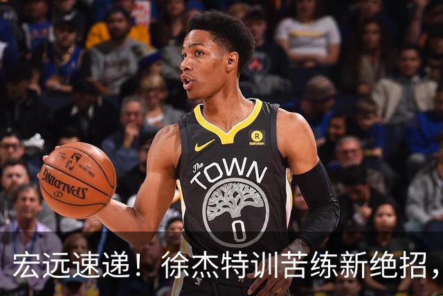 宏远速递！徐杰特训苦练新绝招，张文逸或续约，杜锋缺席夏训